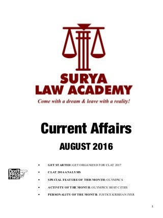 Current Affairs
AUGUST 2016
• GET STARTED: GET ORGANIZED FOR CLAT 2017
• CLAT 2016 ANALYSIS
• SPECIAL FEATURE OF THIS MONTH: OLYMPICS
• ACTIVITY OF THE MONTH: OLYMPICS HOST CITIES
• PERSONALITY OF THE MONTH: JUSTICE KRISHAN IYER
1
 