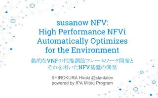 susanow NFV:
High Performance NFVi
Automatically Optimizes
for the Environment
SHIROKURA Hiroki @slankdev
powered by IPA Mitou Program
動的なVNFの性能調節フレームワーク開発と
それを用いたNFV基盤の開発
 