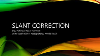 SLANT CORRECTION
Eng/ Mahmoud Yasser Hammam
Under supervision of Acoss.prof.eng/ Ahmed Rafaat
 