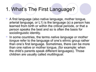 1. What’s The First Language?




A first language (also native language, mother tongue,
arterial language, or L1) is the language (s) a person has
learned from birth or within the critical periode, or that a
person speaks the best and so is often the basis for
sociolinguistic identity.
In some countries, the terms native language or mother
tongue refer to the language of one’s ethnic group rather
than one’s first language. Sometimes, there can be more
than one native or mother tongue, (for example: when
the child’s parents speak different languages). Those
children are usually called multilingual.

 