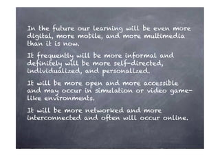 In the future our learning will be even more
digital, more mobile, and more multimedia
than it is now.
It frequently will be more informal and
deﬁnitely will be more self-directed,
individualized, and personalized.
It will be more open and more accessible
and may occur in simulation or video game-
like environments.
It will be more networked and more
interconnected and often will occur online.
 