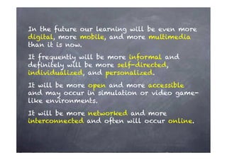 In the future our learning will be even more
digital, more mobile, and more multimedia
than it is now.
It frequently will be more informal and
deﬁnitely will be more self-directed,
individualized, and personalized.
It will be more open and more accessible
and may occur in simulation or video game-
like environments.
It will be more networked and more
interconnected and often will occur online.
 