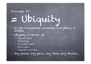 Principle #1


= Ubiquity
•  In the knowledge economy everything is
   mobile
•  Ubiquity in terms of
  •  Physical space
  •  Technology
  •  Conceptual space
  •  Social space
  •  Dispersed over time

•  Any place, any pace, any time, any device…
 