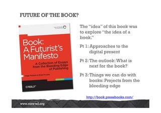 FUTURE OF THE BOOK?

                      The “idea” of this book was
                      to explore “the idea of a
                      book.”
                      Pt 1: Approaches to the
                           digital present
                      Pt 2: The outlook: What is
                            next for the book?
                      Pt 3: Things we can do with
                            books: Projects from the
                            bleeding edge

                         http://book.pressbooks.com/
 
