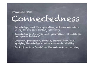 Principle #3:


Connectedness
•  Knowledge, and its application, not raw materials,
   is key to the 21st century economy
•  Knowledge is dynamic and generative – it exists in
   the ‘spaces between’ us
•  Creating, processing, storing, transmitting and
   applying knowledge creates economic vitality
•  Each of us is a ‘node’ on the network of learning
 