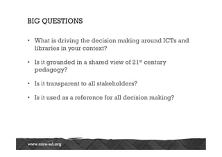 BIG QUESTIONS

•  What is driving the decision making around ICTs and
   libraries in your context?

•  Is it grounded in a shared view of 21st century
   pedagogy?

•  Is it transparent to all stakeholders?

•  Is it used as a reference for all decision making?
 