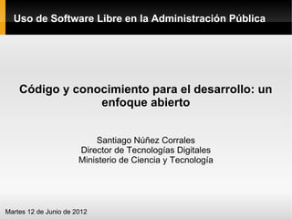 Uso de Software Libre en la Administración Pública




    Código y conocimiento para el desarrollo: un
                 enfoque abierto


                           Santiago Núñez Corrales
                       Director de Tecnologías Digitales
                       Ministerio de Ciencia y Tecnología




Martes 12 de Junio de 2012
 