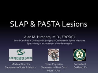 SLAP & PASTA Lesions
                Alan M. Hirahara, M.D., FRCS(C)
       Board Certified in Orthopaedic Surgery & Orthopaedic Sports Medicine
                    Specializing in arthroscopic shoulder surgery




     Medical Director               Team Physician              Consultant
Sacramento State Athletics       Sacramento River Cats          Oakland A’s
                                      MiLB - AAA
 