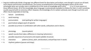 • linguists traditionally divide a language into different levels for description and analysis, even though in actual use all levels
must interact and function simultaneously. The human accomplishment of learning language(s) seems all the more
remarkable when we consider even a simplified list of the areas of knowledge which every L1 or L2 must acquire at
these different levels. All of this knowledge about language is automatically available to children for their L1 and is somehow
usually acquired with no conscious effort. However, this knowledge of L2 is seldom achieved, even though much time and
effort may be expended on learning.
• • lexicon (vocabulary)
• 1. word meaning
• 2. pronunciation (and spelling for written languages)
• 3. grammatical category (part of speech)
• 4. possible occurrence in combination with other words, collocations and in idioms.
• • phonology (sound system)
• 1. speech sounds that make a difference in meaning ( phonemes )
• 2. possible sequences of consonants and vowels (syllable structure)
• 3. intonation patterns (stress, pitch, and duration), and perhaps tone in words
• 4. rhythmic patterns (pauses and stops)
Kashma Sardar Ali 10
 