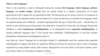What is a first language?
There is also sometimes a need to distinguish among the concepts first language, native language, primary
language, and mother tongue, although these are usually treated as a roughly synonymous set of terms
(generalized as L1 to oppose the set generalized as L2). The distinctions are not always clear-cut. For purposes of
SLA concerns, the important features that all shades of L1s share are that they are assumed to be languages which
are acquired during early childhood – normally beginning before the age of about three years – and that they are
learned as part of growing up among people who speak them. Acquisition of more than one language during early
childhood is called simultaneous multilingualism, to be distinguished from sequential multilingualism, or
learning additional languages after L1 has already been established. (‘Multilingualism’ as used here includes
bilingualism.) Simultaneous multilingualism results in
more than one “native” language for an individual, though it is undoubtedly much less common than sequential
multilingualism. It appears that there are significant differences between the processes and/or results of language
acquisition by young children and by older learners, although this is an issue which is still open to debate, and is
one of those which we will explore in chapters to follow.
Kashma Sardar Ali 4
 