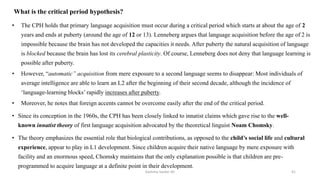 What is the critical period hypothesis?
• The CPH holds that primary language acquisition must occur during a critical period which starts at about the age of 2
years and ends at puberty (around the age of 12 or 13). Lenneberg argues that language acquisition before the age of 2 is
impossible because the brain has not developed the capacities it needs. After puberty the natural acquisition of language
is blocked because the brain has lost its cerebral plasticity. Of course, Lenneberg does not deny that language learning is
possible after puberty.
• However, “automatic” acquisition from mere exposure to a second language seems to disappear: Most individuals of
average intelligence are able to learn an L2 after the beginning of their second decade, although the incidence of
‘language-learning blocks’ rapidly increases after puberty.
• Moreover, he notes that foreign accents cannot be overcome easily after the end of the critical period.
• Since its conception in the 1960s, the CPH has been closely linked to innatist claims which gave rise to the well-
known innatist theory of first language acquisition advocated by the theoretical linguist Noam Chomsky.
• The theory emphasizes the essential role that biological contributions, as opposed to the child’s social life and cultural
experience, appear to play in L1 development. Since children acquire their native language by mere exposure with
facility and an enormous speed, Chomsky maintains that the only explanation possible is that children are pre-
programmed to acquire language at a definite point in their development.
Kashma Sardar Ali 41
 