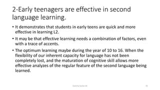 2-Early teenagers are effective in second
language learning.
• It demonstrates that students in early teens are quick and more
effective in learning L2.
• It may be that effective learning needs a combination of factors, even
with a trace of accents.
• The optimum learning maybe during the year of 10 to 16. When the
flexibility of our inherent capacity for language has not been
completely lost, and the maturation of cognitive skill allows more
effective analyzes of the regular feature of the second language being
learned.
Kashma Sardar Ali 45
 