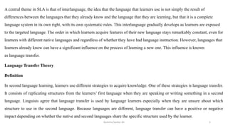 A central theme in SLA is that of interlanguage, the idea that the language that learners use is not simply the result of
differences between the languages that they already know and the language that they are learning, but that it is a complete
language system in its own right, with its own systematic rules. This interlanguage gradually develops as learners are exposed
to the targeted language. The order in which learners acquire features of their new language stays remarkably constant, even for
learners with different native languages and regardless of whether they have had language instruction. However, languages that
learners already know can have a significant influence on the process of learning a new one. This influence is known
as language transfer.
Language Transfer Theory
Definition
In second language learning, learners use different strategies to acquire knowledge. One of these strategies is language transfer.
It consists of replicating structures from the learners’ first language when they are speaking or writing something in a second
language. Linguists agree that language transfer is used by language learners especially when they are unsure about which
structure to use in the second language. Because languages are different, language transfer can have a positive or negative
impact depending on whether the native and second languages share the specific structure used by the learner.
Kashma Sardar Ali 5
 
