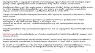 One important factor in language development is of course language exposure. In research with monolingual English-
speaking children, input exposure has been found to have a strong effect on children’s word production
Since bilingual children rarely have equal exposure to both languages, it is likely that their vocabularies will be larger in
one of their languages. In fact, bilingual children have been found to have smaller vocabularies in each of their
languages compared to monolingual peers (e.g., Marchman, Fernald, & Hurtado, 2010).
However, when words from both language vocabularies are added together in a measure of total vocabulary, a different
portrait emerges.
Bilingual children go through similar stages and the sizes of their vocabularies is generally similar to that of
monolinguals, at least for the dominant language of the bilingual child.
Bilinguals are not able to “switch off ” one of their languages entirely: each remains available under various
circumstances.
Young bilingual children may occasionally insert linguistic units from one language when they are speaking their other
language.
Mixed utterances have been defined as the use of words or morphemes from both the bilingual child’s languages when
producing utterances
The fact that individuals have two linguistic systems provides a unique window into the issue of the relation between
language and mental processes since two linguistic systems allow access to a single mind, or cognitive system.
We can refer to Cook’s (1995) use of the term “multi-competence” to refer to the L2 learner and bilingual’s situation,
and by so doing emphasize the fact that it is appropriate to consider the bilingual as having multiple abilities.
Kashma Sardar Ali 54
 