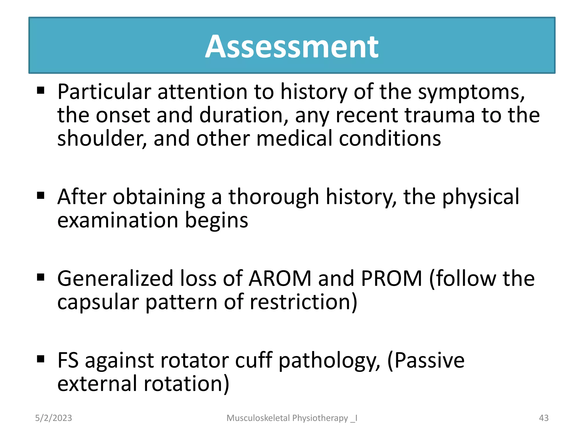 Assessment
§ Particular attention to history of the symptoms,
the onset and duration, any recent trauma to the
shoulder, and other medical conditions
§ After obtaining a thorough history, the physical
examination begins
§ Generalized loss of AROM and PROM (follow the
capsular pattern of restriction)
§ FS against rotator cuff pathology, (Passive
external rotation)
5/2/2023 43
Musculoskeletal Physiotherapy _I
 