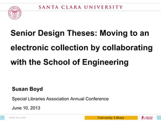 University Library
Senior Design Theses: Moving to an
electronic collection by collaborating
with the School of Engineering
Susan Boyd
Special Libraries Association Annual Conference
June 10, 2013
www.scu.edu
 
