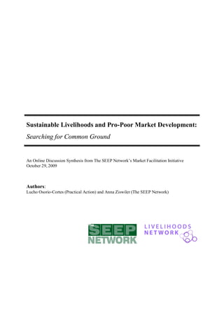 Sustainable Livelihoods and Pro-Poor Market Development:
Searching for Common Ground


An Online Discussion Synthesis from The SEEP Network’s Market Facilitation Initiative
October 29, 2009



Authors:
Lucho Osorio-Cortes (Practical Action) and Anna Ziswiler (The SEEP Network)
 