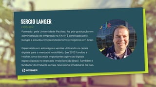 SERGIO LANGER
Formado pela Universidade Paulista, fez pós-graduação em
administração de empresas na FAAP. É certiﬁcado pelo
Google e estudou Empreendedorismo e Negócios em Israel.
Especialista em estratégia e vendas utilizando os canais
digitais para o mercado imobiliário. Em 2013 fundou a
Hosher, uma das mais importantes agências digitais
especializadas no mercado imobiliário do Brasil. Também é
fundador do ImóvelK, o mais novo portal imobiliário do país.
HOSHER
 