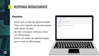 RESPONDA IMEDIATAMENTE
Checklist
- Envie um e-mail de apresentação
- Faça uma ligação de apresentação
(não deixe recado)
- Se não conseguir contato, envie
um WhatsApp
- Envie um vídeo de apresentação
por e-mail ou WhatsApp
joao@teste.com.br
Imóvel R. Pará - informações adicionais
Olá, apenas para informar que o
imóvel…
 