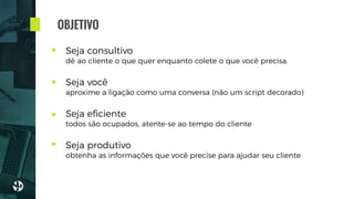 Seja consultivo 
dê ao cliente o que quer enquanto colete o que você precisa.
 
Seja você 
aproxime a ligação como uma conversa (não um script decorado)
 
Seja eﬁciente 
todos são ocupados, atente-se ao tempo do cliente
 
Seja produtivo 
obtenha as informações que você precise para ajudar seu cliente
OBJETIVO
 