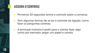 Primeiros 30 segundos tenha o controle sobre a conversa;
Tem algumas formas de se ter o controle da ligação, como
fazer as perguntas corretas; 
A principal maneira é pedir para o cliente fazer algo
como por exemplo: pegar um papel e caneta.
ASSUMA O CONTROLE
 