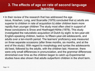Page  10
3. The effects of age on rate of second language
learning
 In their review of the research that has addressed the age
issue, Krashen, Long, and Scarcella (1979) concluded that a) adults are
superior to children in rate of acquisition b) older children learn more
rapidly than younger children The study most often cited in support of
these conclusions is Snow and Hoefnagel-Höhle (1978). This study
investigated the naturalistic acquisition of Dutch by eight- to ten-year-old
English-speaking children, twelve- to fifteen-year-old adolescents, and
adults over a ten-month period. The learners' proficiency was measured
on three separate occasions (after three months, six months, and at the
end of the study). With regard to morphology and syntax the adolescents
did best, followed by the adults, with the children last. However, there
were only small differences in pronunciation, and the grammar differences
diminished over time as the children began to catch up.Experimental
studies have also shown that adults outperform children in the short term.
 