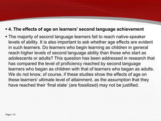 Page  12
 4. The effects of age on learners' second language achievement
 The majority of second language learners fail to reach native-speaker
levels of ability. It is also important to ask whether age effects are evident
in such learners. Do learners who begin learning as children in general
reach higher levels of second language ability than those who start as
adolescents or adults? This question has been addressed in research that
has compared the level of proficiency reached by second language
learners who began as children with that of learners who began as adults.
We do not know, of course, if these studies show the effects of age on
these learners' ultimate level of attainment, as the assumption that they
have reached their ‘final state’ (are fossilized) may not be justified.
 