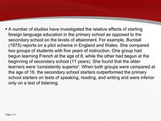 Page  13
 A number of studies have investigated the relative effects of starting
foreign language education in the primary school as opposed to the
secondary school on the levels of attainment. For example, Burstall
(1975) reports on a pilot scheme in England and Wales. She compared
two groups of students with five years of instruction. One group had
begun learning French at the age of 8, while the other had begun at the
beginning of secondary school (11 years). She found that the older
learners were 'consistently superior'. When both groups were compared at
the age of 16, the secondary school starters outperformed the primary
school starters on tests of speaking, reading, and writing and were inferior
only on a test of listening.
 
