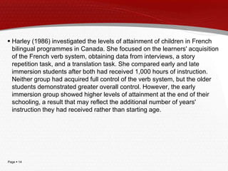 Page  14
 Harley (1986) investigated the levels of attainment of children in French
bilingual programmes in Canada. She focused on the learners' acquisition
of the French verb system, obtaining data from interviews, a story
repetition task, and a translation task. She compared early and late
immersion students after both had received 1,000 hours of instruction.
Neither group had acquired full control of the verb system, but the older
students demonstrated greater overall control. However, the early
immersion group showed higher levels of attainment at the end of their
schooling, a result that may reflect the additional number of years'
instruction they had received rather than starting age.
 
