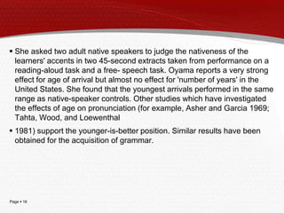 Page  16
 She asked two adult native speakers to judge the nativeness of the
learners' accents in two 45-second extracts taken from performance on a
reading-aloud task and a free- speech task. Oyama reports a very strong
effect for age of arrival but almost no effect for 'number of years' in the
United States. She found that the youngest arrivals performed in the same
range as native-speaker controls. Other studies which have investigated
the effects of age on pronunciation (for example, Asher and Garcia 1969;
Tahta, Wood, and Loewenthal
 1981) support the younger-is-better position. Similar results have been
obtained for the acquisition of grammar.
 