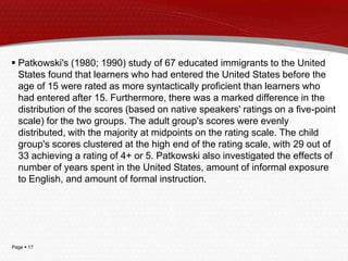 Page  17
 Patkowski's (1980; 1990) study of 67 educated immigrants to the United
States found that learners who had entered the United States before the
age of 15 were rated as more syntactically proficient than learners who
had entered after 15. Furthermore, there was a marked difference in the
distribution of the scores (based on native speakers' ratings on a five-point
scale) for the two groups. The adult group's scores were evenly
distributed, with the majority at midpoints on the rating scale. The child
group's scores clustered at the high end of the rating scale, with 29 out of
33 achieving a rating of 4+ or 5. Patkowski also investigated the effects of
number of years spent in the United States, amount of informal exposure
to English, and amount of formal instruction.
 