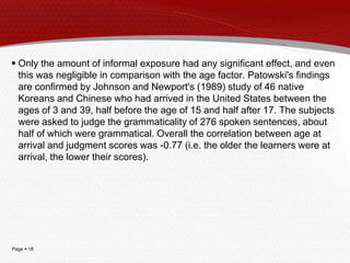 Page  18
 Only the amount of informal exposure had any significant effect, and even
this was negligible in comparison with the age factor. Patowski's findings
are confirmed by Johnson and Newport's (1989) study of 46 native
Koreans and Chinese who had arrived in the United States between the
ages of 3 and 39, half before the age of 15 and half after 17. The subjects
were asked to judge the grammaticality of 276 spoken sentences, about
half of which were grammatical. Overall the correlation between age at
arrival and judgment scores was -0.77 (i.e. the older the learners were at
arrival, the lower their scores).
 