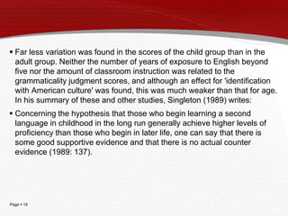 Page  19
 Far less variation was found in the scores of the child group than in the
adult group. Neither the number of years of exposure to English beyond
five nor the amount of classroom instruction was related to the
grammaticality judgment scores, and although an effect for 'identification
with American culture' was found, this was much weaker than that for age.
In his summary of these and other studies, Singleton (1989) writes:
 Concerning the hypothesis that those who begin learning a second
language in childhood in the long run generally achieve higher levels of
proficiency than those who begin in later life, one can say that there is
some good supportive evidence and that there is no actual counter
evidence (1989: 137).
 