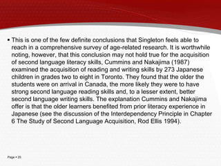 Page  20
 This is one of the few definite conclusions that Singleton feels able to
reach in a comprehensive survey of age-related research. It is worthwhile
noting, however, that this conclusion may not hold true for the acquisition
of second language literacy skills, Cummins and Nakajima (1987)
examined the acquisition of reading and writing skills by 273 Japanese
children in grades two to eight in Toronto. They found that the older the
students were on arrival in Canada, the more likely they were to have
strong second language reading skills and, to a lesser extent, better
second language writing skills. The explanation Cummins and Nakajima
offer is that the older learners benefited from prior literacy experience in
Japanese (see the discussion of the Interdependency Principle in Chapter
6 The Study of Second Language Acquisition, Rod Ellis 1994).
 