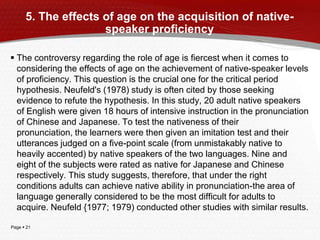 Page  21
5. The effects of age on the acquisition of native-
speaker proficiency
 The controversy regarding the role of age is fiercest when it comes to
considering the effects of age on the achievement of native-speaker levels
of proficiency. This question is the crucial one for the critical period
hypothesis. Neufeld's (1978) study is often cited by those seeking
evidence to refute the hypothesis. In this study, 20 adult native speakers
of English were given 18 hours of intensive instruction in the pronunciation
of Chinese and Japanese. To test the nativeness of their
pronunciation, the learners were then given an imitation test and their
utterances judged on a five-point scale (from unmistakably native to
heavily accented) by native speakers of the two languages. Nine and
eight of the subjects were rated as native for Japanese and Chinese
respectively. This study suggests, therefore, that under the right
conditions adults can achieve native ability in pronunciation-the area of
language generally considered to be the most difficult for adults to
acquire. Neufeld {1977; 1979) conducted other studies with similar results.
 
