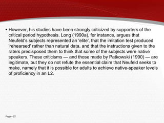 Page  22
 However, his studies have been strongly criticized by supporters of the
critical period hypothesis. Long (1990a), for instance, argues that
Neufeld's subjects represented an 'elite', that the imitation test produced
'rehearsed' rather than natural data, and that the instructions given to the
raters predisposed them to think that some of the subjects were native
speakers. These criticisms — and those made by Patkowski (1990) — are
legitimate, but they do not refute the essential claim that Neufeld seeks to
make, namely that it is possible for adults to achieve native-speaker levels
of proficiency in an L2.
 