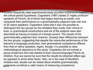 Page  23
 Another frequently cited experimental study provides evidence to support
the critical period hypothesis. Coppieters (1987) tested 21 highly proficient
speakers of French, all of whom had begun learning as adults, and
compared their performance on a grammaticality judgment task with that
of 20 native speakers. Coppieters notes that it was not possible to
distinguish the two groups by the mistakes they made, their choice of
lexis, or grammatical constructions and six of the subjects were also
described as having no traces of a foreign accent. The results of the
grammaticality judgment test, however, showed clear differences between
the two groups, suggesting that despite the native-like performance of the
learners in language production, their grammatical competence differed
from that of native speakers. Again, though, it is possible to raise
methodological objections to this study. Coppieters did not include a
group of learners who had started to learn second language French as
children, thus we cannot be sure that the results he obtained reflect age
as opposed to some other factor. Also, as in the case of Neufeld's
imitation test, doubts can be raised about whether grammaticality
judgments constitute a valid means of measuring competence.
 