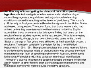 Page  25
 Another way of investigating the claims of the critical period
hypothesis is to investigate whether learners who start learning a
second language as young children and enjoy favorable learning
conditions succeed in reaching native levels of proficiency. Thompson's
(1991) study of foreign accents in Russian immigrants in the United States
addressed this question. Thompson found that those learners who had
arrived before they were ten years old had a more native-like English
accent than those who came after this age-a finding that bears our the
results of earlier studies reported in the next section. What is in-teresting
about this study, though, is that two subjects who came to the United
States at the age of four years were still rated as having a slight accent, a
result that Thompson considers "a problem for the Critical Period
Hypothesis" (1991: 199). Thompson speculates that these learners' failure
to achieve native-speaker levels of pronunciation was because they had
maintained a high level of speaking proficiency in Russian, and that this
led to what Weinreich (1953) has called an interlingual identification.
Thompson's study is important he-cause it suggests the need to consider
age in relation to other factors, such as first language maintenance, and
that not all learners will wish to sound like native speakers.
 