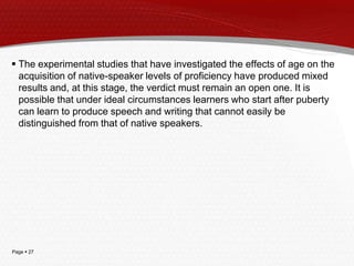 Page  27
 The experimental studies that have investigated the effects of age on the
acquisition of native-speaker levels of proficiency have produced mixed
results and, at this stage, the verdict must remain an open one. It is
possible that under ideal circumstances learners who start after puberty
can learn to produce speech and writing that cannot easily be
distinguished from that of native speakers.
 