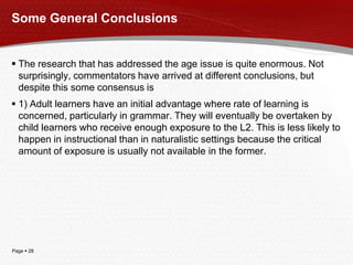 Page  28
Some General Conclusions
 The research that has addressed the age issue is quite enormous. Not
surprisingly, commentators have arrived at different conclusions, but
despite this some consensus is
 1) Adult learners have an initial advantage where rate of learning is
concerned, particularly in grammar. They will eventually be overtaken by
child learners who receive enough exposure to the L2. This is less likely to
happen in instructional than in naturalistic settings because the critical
amount of exposure is usually not available in the former.
 
