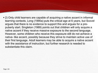 Page  29
 2) Only child learners are capable of acquiring a native accent in informal
learning contexts. Long (1990a) puts the critical age at 6 years, but Scovel
argues that there is no evidence to support this and argues for a pre-
puberty start. Singleton (1989) points out that children will only acquire a
native accent if they receive massive exposure to the second language.
However, some children who receive this exposure still do not achieve a
native- like accent, possibly because they strive to maintain active use of
their first language. Adult learners may be able to acquire a native accent
with the assistance of instruction, but further research is needed to
substantiate this claim.
 