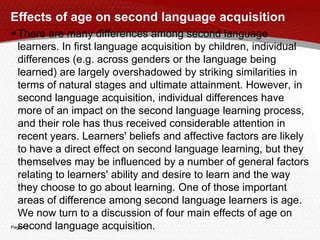 Page  3
Effects of age on second language acquisition
There are many differences among second language
learners. In first language acquisition by children, individual
differences (e.g. across genders or the language being
learned) are largely overshadowed by striking similarities in
terms of natural stages and ultimate attainment. However, in
second language acquisition, individual differences have
more of an impact on the second language learning process,
and their role has thus received considerable attention in
recent years. Learners' beliefs and affective factors are likely
to have a direct effect on second language learning, but they
themselves may be influenced by a number of general factors
relating to learners' ability and desire to learn and the way
they choose to go about learning. One of those important
areas of difference among second language learners is age.
We now turn to a discussion of four main effects of age on
second language acquisition.
 