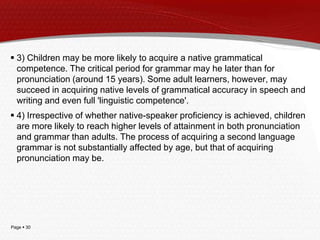 Page  30
 3) Children may be more likely to acquire a native grammatical
competence. The critical period for grammar may he later than for
pronunciation (around 15 years). Some adult learners, however, may
succeed in acquiring native levels of grammatical accuracy in speech and
writing and even full 'linguistic competence'.
 4) Irrespective of whether native-speaker proficiency is achieved, children
are more likely to reach higher levels of attainment in both pronunciation
and grammar than adults. The process of acquiring a second language
grammar is not substantially affected by age, but that of acquiring
pronunciation may be.
 