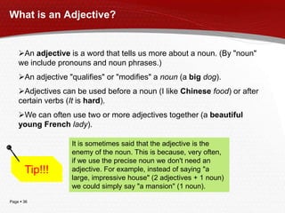 Page  36
What is an Adjective?
An adjective is a word that tells us more about a noun. (By "noun"
we include pronouns and noun phrases.)
An adjective "qualifies" or "modifies" a noun (a big dog).
Adjectives can be used before a noun (I like Chinese food) or after
certain verbs (It is hard).
We can often use two or more adjectives together (a beautiful
young French lady).
Tip!!!
It is sometimes said that the adjective is the
enemy of the noun. This is because, very often,
if we use the precise noun we don't need an
adjective. For example, instead of saying "a
large, impressive house" (2 adjectives + 1 noun)
we could simply say "a mansion" (1 noun).
 