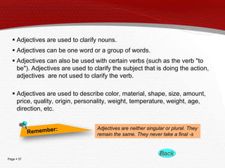 Page  37
 Adjectives are used to clarify nouns.
 Adjectives can be one word or a group of words.
 Adjectives can also be used with certain verbs (such as the verb "to
be"). Adjectives are used to clarify the subject that is doing the action,
adjectives are not used to clarify the verb.
 Adjectives are used to describe color, material, shape, size, amount,
price, quality, origin, personality, weight, temperature, weight, age,
direction, etc.
Adjectives are neither singular or plural. They
remain the same. They never take a final -s
 
