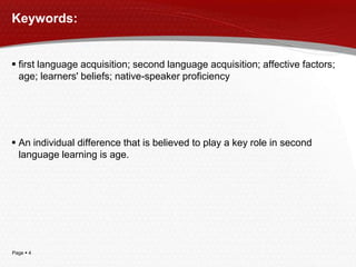 Page  4
Keywords:
 first language acquisition; second language acquisition; affective factors;
age; learners' beliefs; native-speaker proficiency
 An individual difference that is believed to play a key role in second
language learning is age.
 