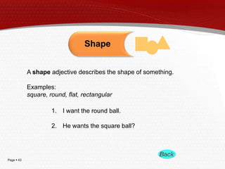 Page  43
A shape adjective describes the shape of something.
Examples:
square, round, flat, rectangular
1. I want the round ball.
2. He wants the square ball?
Shape
 