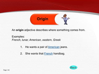 Page  45
An origin adjective describes where something comes from.
Examples:
French, lunar, American, eastern, Greek
Origin
1. He wants a pair of American jeans.
2. She wants that French handbag.
 