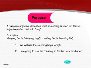 Page  47
Purpose
A purpose adjective describes what something is used for. These
adjectives often end with "-ing".
Examples:
sleeping (as in "sleeping bag"), roasting (as in "roasting tin")
1. We will use the sleeping bags tonight.
2. I am going to use the roasting tin for the duck for dinner.
 
