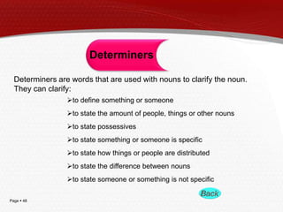 Page  48
Determiners
Determiners are words that are used with nouns to clarify the noun.
They can clarify:
to define something or someone
to state the amount of people, things or other nouns
to state possessives
to state something or someone is specific
to state how things or people are distributed
to state the difference between nouns
to state someone or something is not specific
 